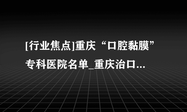 [行业焦点]重庆“口腔黏膜”专科医院名单_重庆治口腔溃疡反反复复的医院[十大排名]