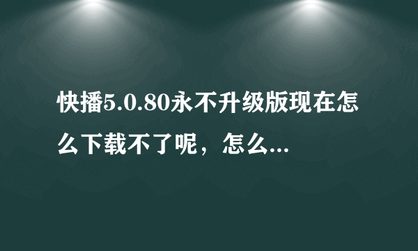 快播5.0.80永不升级版现在怎么下载不了呢，怎么下载啊？