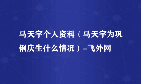 马天宇个人资料（马天宇为巩俐庆生什么情况）-飞外网