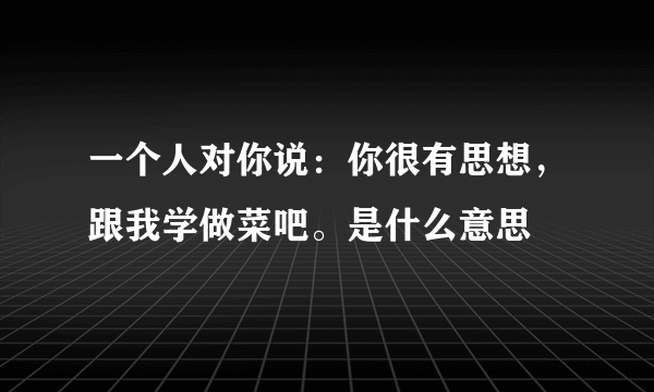 一个人对你说：你很有思想，跟我学做菜吧。是什么意思