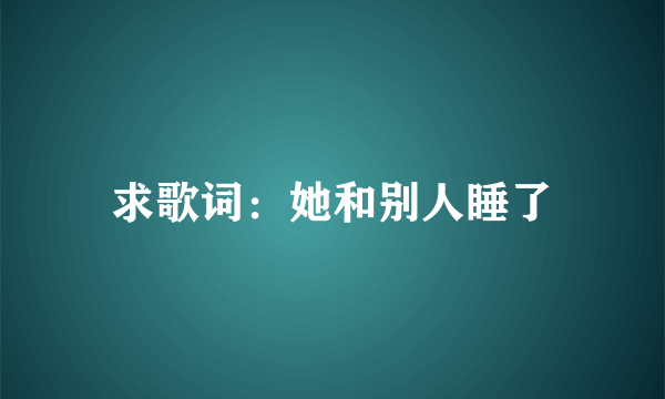 求歌词：她和别人睡了