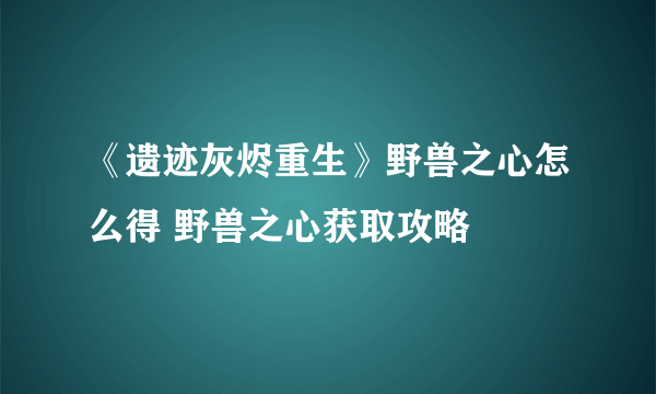 《遗迹灰烬重生》野兽之心怎么得 野兽之心获取攻略