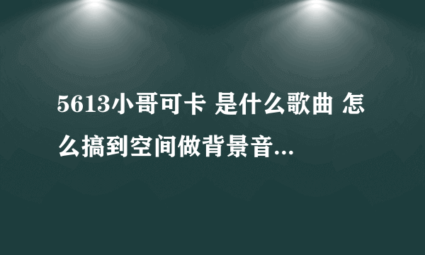 5613小哥可卡 是什么歌曲 怎么搞到空间做背景音乐啊 谁知道拉 帮忙下啊 谢谢哈