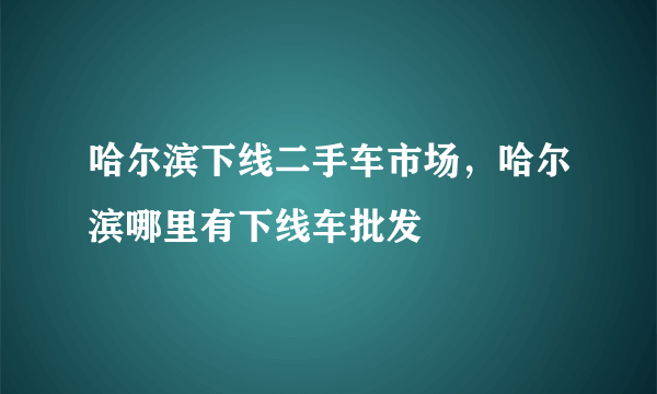 哈尔滨下线二手车市场，哈尔滨哪里有下线车批发