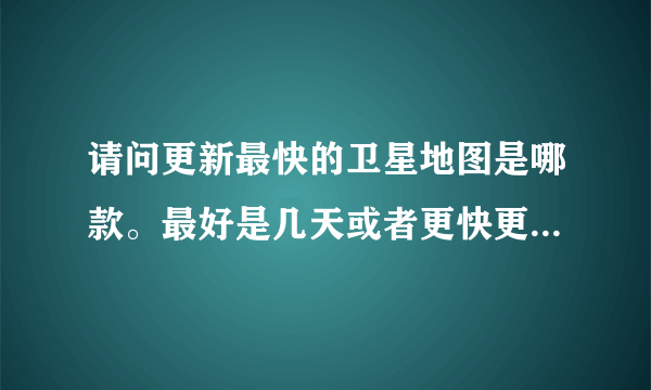 请问更新最快的卫星地图是哪款。最好是几天或者更快更新的。谢谢？