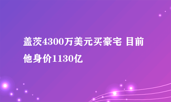 盖茨4300万美元买豪宅 目前他身价1130亿