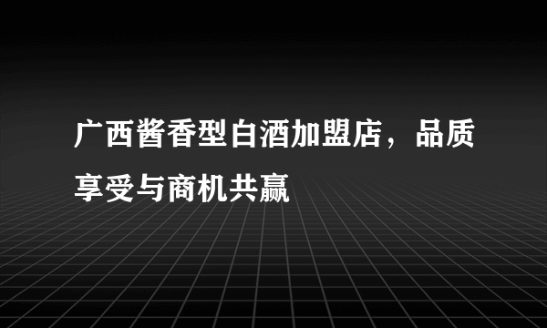 广西酱香型白酒加盟店，品质享受与商机共赢