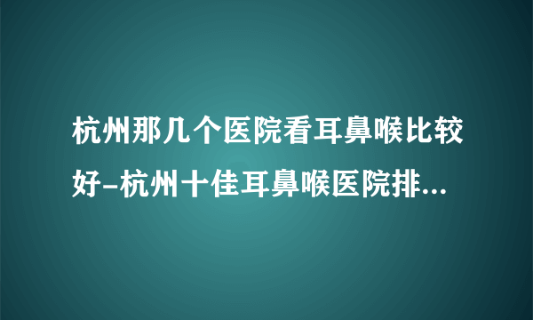 杭州那几个医院看耳鼻喉比较好-杭州十佳耳鼻喉医院排行名单？