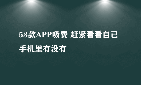 53款APP吸费 赶紧看看自己手机里有没有