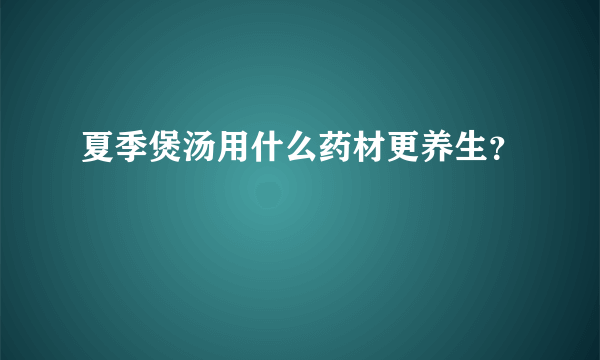 夏季煲汤用什么药材更养生？