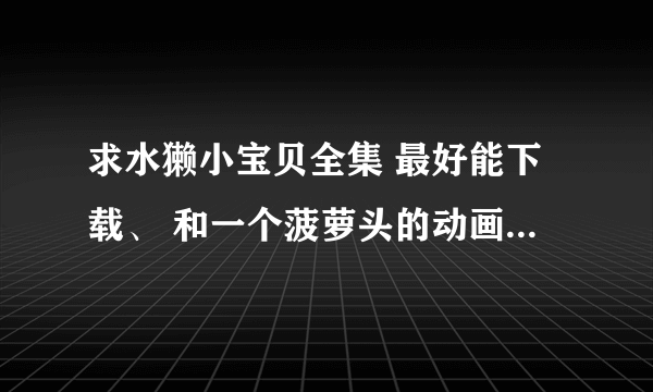 求水獭小宝贝全集 最好能下载、 和一个菠萝头的动画片 都是很早以前的了！！