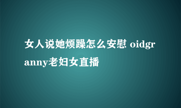 女人说她烦躁怎么安慰 oidgranny老妇女直播