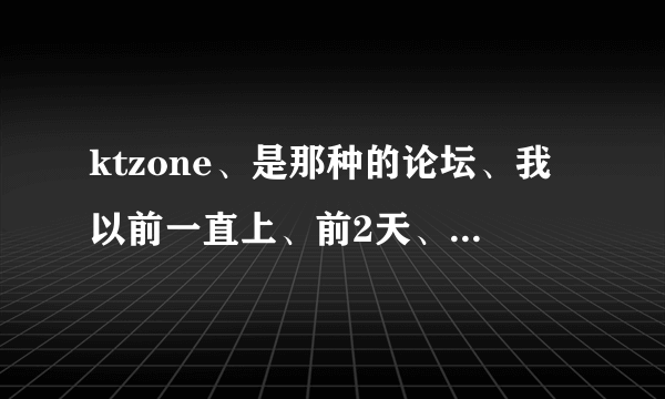 ktzone、是那种的论坛、我以前一直上、前2天、上不去了、很多标题都是叉叉、在点超链接、就是无法显示网页