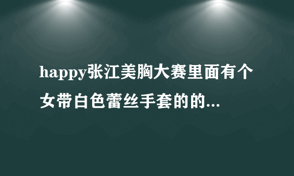 happy张江美胸大赛里面有个女带白色蕾丝手套的的叫什么还有没有她的图片要带脸一起的！