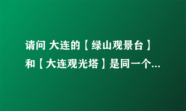 请问 大连的【绿山观景台】和【大连观光塔】是同一个地方吗？