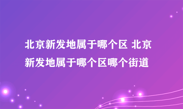 北京新发地属于哪个区 北京新发地属于哪个区哪个街道