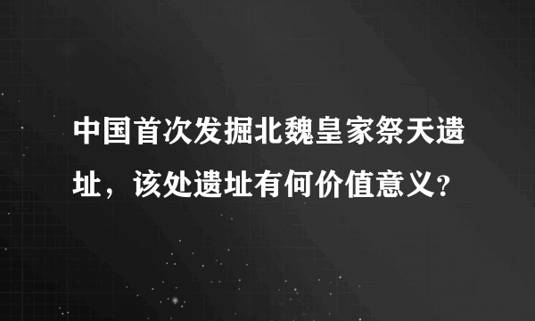 中国首次发掘北魏皇家祭天遗址，该处遗址有何价值意义？